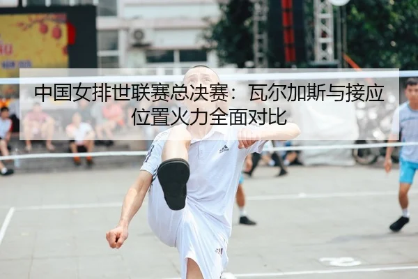 中国女排世联赛总决赛：瓦尔加斯与接应位置火力全面对比