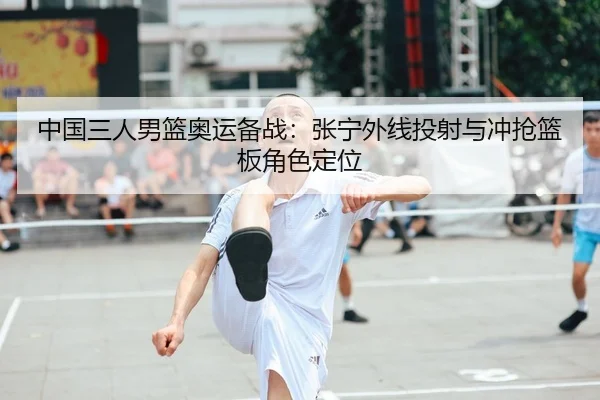 中国三人男篮奥运备战：张宁外线投射与冲抢篮板角色定位