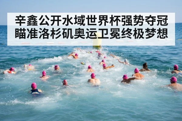 辛鑫公开水域世界杯强势夺冠 瞄准洛杉矶奥运卫冕终极梦想