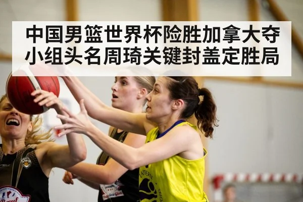 中国男篮世界杯险胜加拿大夺小组头名周琦关键封盖定胜局